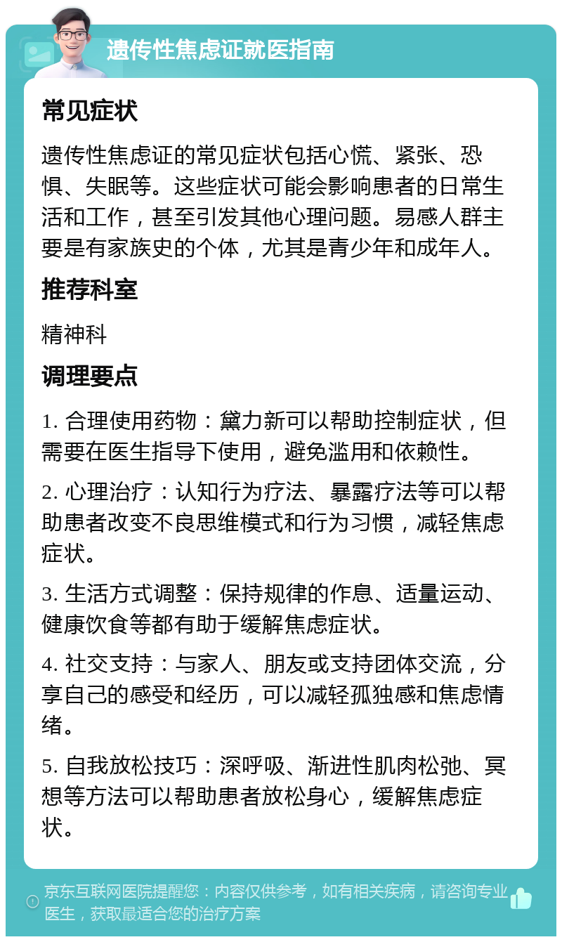 遗传性焦虑证就医指南 常见症状 遗传性焦虑证的常见症状包括心慌、紧张、恐惧、失眠等。这些症状可能会影响患者的日常生活和工作，甚至引发其他心理问题。易感人群主要是有家族史的个体，尤其是青少年和成年人。 推荐科室 精神科 调理要点 1. 合理使用药物：黛力新可以帮助控制症状，但需要在医生指导下使用，避免滥用和依赖性。 2. 心理治疗：认知行为疗法、暴露疗法等可以帮助患者改变不良思维模式和行为习惯，减轻焦虑症状。 3. 生活方式调整：保持规律的作息、适量运动、健康饮食等都有助于缓解焦虑症状。 4. 社交支持：与家人、朋友或支持团体交流，分享自己的感受和经历，可以减轻孤独感和焦虑情绪。 5. 自我放松技巧：深呼吸、渐进性肌肉松弛、冥想等方法可以帮助患者放松身心，缓解焦虑症状。