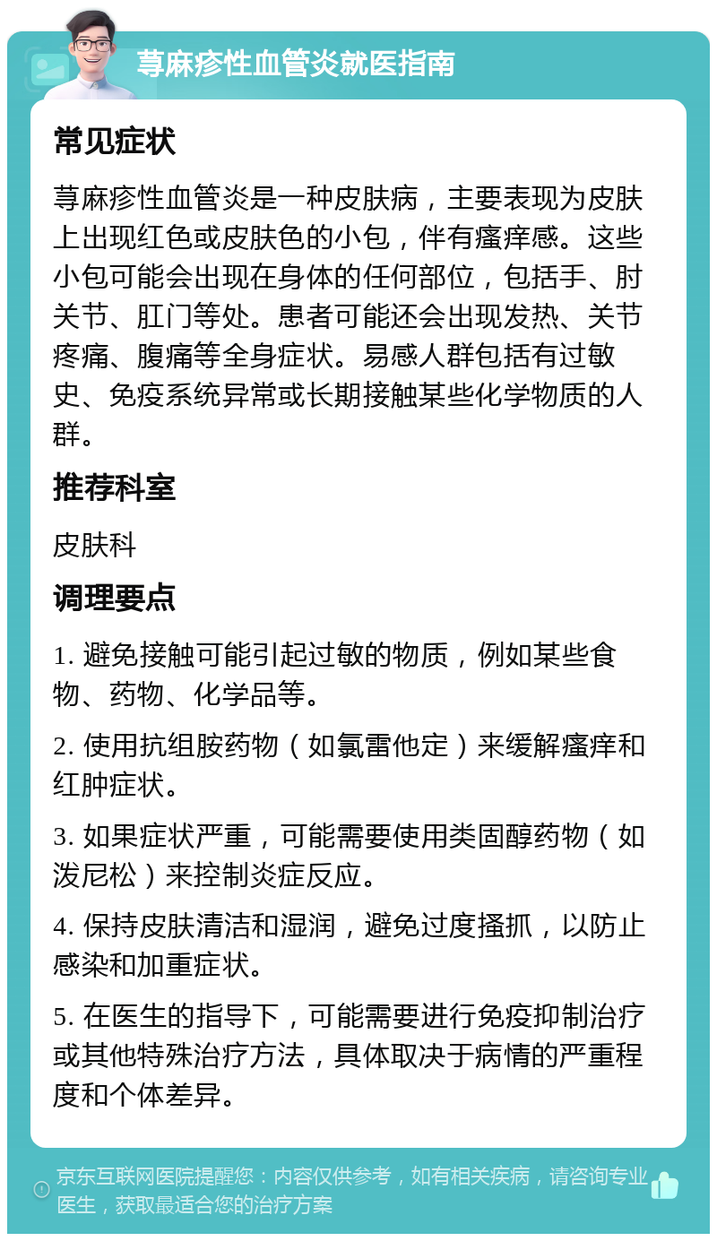 荨麻疹性血管炎就医指南 常见症状 荨麻疹性血管炎是一种皮肤病，主要表现为皮肤上出现红色或皮肤色的小包，伴有瘙痒感。这些小包可能会出现在身体的任何部位，包括手、肘关节、肛门等处。患者可能还会出现发热、关节疼痛、腹痛等全身症状。易感人群包括有过敏史、免疫系统异常或长期接触某些化学物质的人群。 推荐科室 皮肤科 调理要点 1. 避免接触可能引起过敏的物质，例如某些食物、药物、化学品等。 2. 使用抗组胺药物（如氯雷他定）来缓解瘙痒和红肿症状。 3. 如果症状严重，可能需要使用类固醇药物（如泼尼松）来控制炎症反应。 4. 保持皮肤清洁和湿润，避免过度搔抓，以防止感染和加重症状。 5. 在医生的指导下，可能需要进行免疫抑制治疗或其他特殊治疗方法，具体取决于病情的严重程度和个体差异。