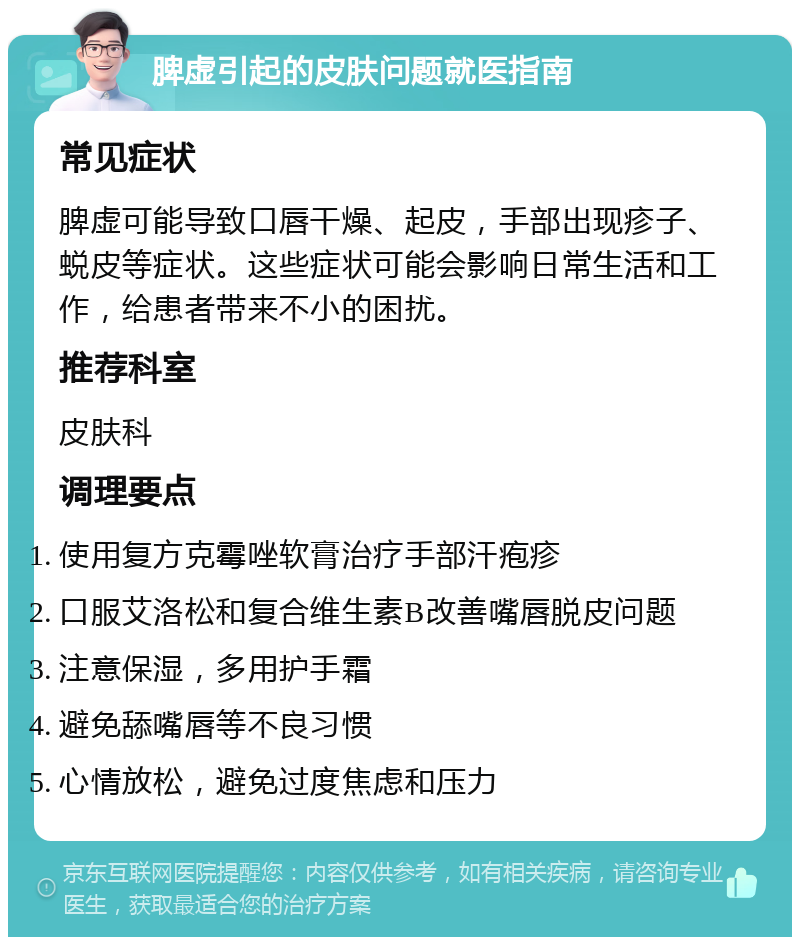 脾虚引起的皮肤问题就医指南 常见症状 脾虚可能导致口唇干燥、起皮，手部出现疹子、蜕皮等症状。这些症状可能会影响日常生活和工作，给患者带来不小的困扰。 推荐科室 皮肤科 调理要点 使用复方克霉唑软膏治疗手部汗疱疹 口服艾洛松和复合维生素B改善嘴唇脱皮问题 注意保湿，多用护手霜 避免舔嘴唇等不良习惯 心情放松，避免过度焦虑和压力