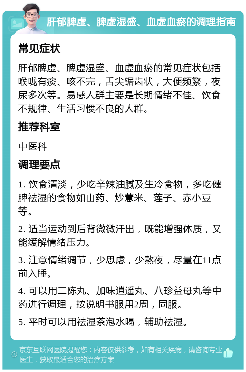 肝郁脾虚、脾虚湿盛、血虚血瘀的调理指南 常见症状 肝郁脾虚、脾虚湿盛、血虚血瘀的常见症状包括喉咙有痰、咳不完，舌尖锯齿状，大便频繁，夜尿多次等。易感人群主要是长期情绪不佳、饮食不规律、生活习惯不良的人群。 推荐科室 中医科 调理要点 1. 饮食清淡，少吃辛辣油腻及生冷食物，多吃健脾祛湿的食物如山药、炒薏米、莲子、赤小豆等。 2. 适当运动到后背微微汗出，既能增强体质，又能缓解情绪压力。 3. 注意情绪调节，少思虑，少熬夜，尽量在11点前入睡。 4. 可以用二陈丸、加味逍遥丸、八珍益母丸等中药进行调理，按说明书服用2周，同服。 5. 平时可以用祛湿茶泡水喝，辅助祛湿。