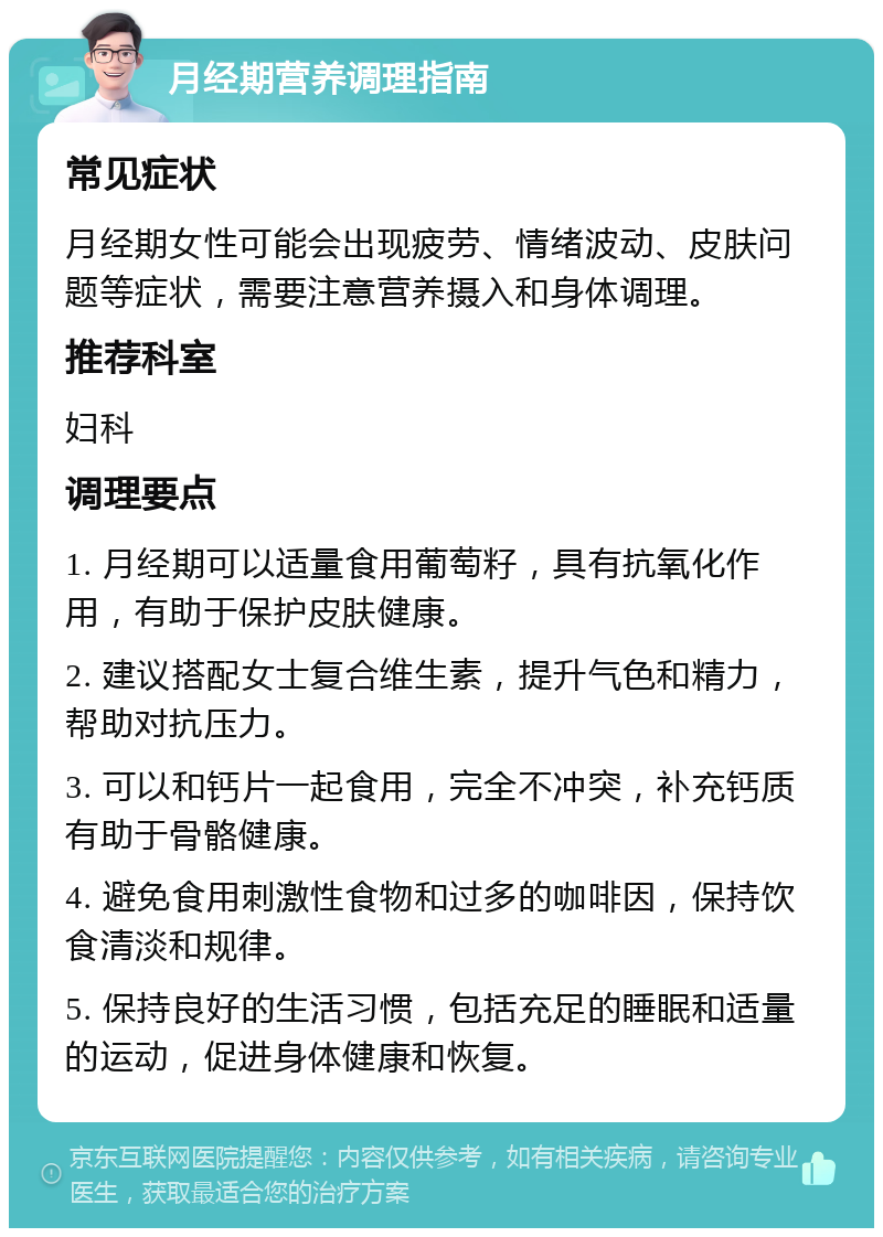 月经期营养调理指南 常见症状 月经期女性可能会出现疲劳、情绪波动、皮肤问题等症状，需要注意营养摄入和身体调理。 推荐科室 妇科 调理要点 1. 月经期可以适量食用葡萄籽，具有抗氧化作用，有助于保护皮肤健康。 2. 建议搭配女士复合维生素，提升气色和精力，帮助对抗压力。 3. 可以和钙片一起食用，完全不冲突，补充钙质有助于骨骼健康。 4. 避免食用刺激性食物和过多的咖啡因，保持饮食清淡和规律。 5. 保持良好的生活习惯，包括充足的睡眠和适量的运动，促进身体健康和恢复。