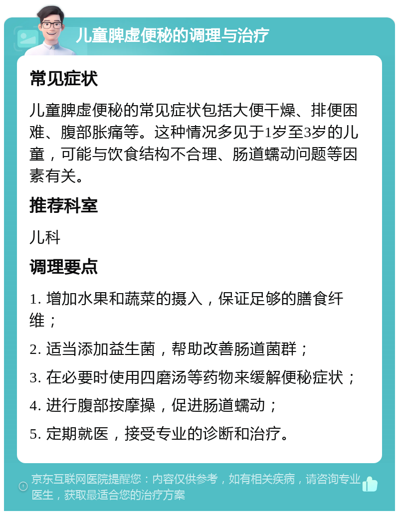 儿童脾虚便秘的调理与治疗 常见症状 儿童脾虚便秘的常见症状包括大便干燥、排便困难、腹部胀痛等。这种情况多见于1岁至3岁的儿童，可能与饮食结构不合理、肠道蠕动问题等因素有关。 推荐科室 儿科 调理要点 1. 增加水果和蔬菜的摄入，保证足够的膳食纤维； 2. 适当添加益生菌，帮助改善肠道菌群； 3. 在必要时使用四磨汤等药物来缓解便秘症状； 4. 进行腹部按摩操，促进肠道蠕动； 5. 定期就医，接受专业的诊断和治疗。