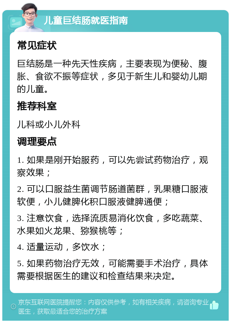 儿童巨结肠就医指南 常见症状 巨结肠是一种先天性疾病，主要表现为便秘、腹胀、食欲不振等症状，多见于新生儿和婴幼儿期的儿童。 推荐科室 儿科或小儿外科 调理要点 1. 如果是刚开始服药，可以先尝试药物治疗，观察效果； 2. 可以口服益生菌调节肠道菌群，乳果糖口服液软便，小儿健脾化积口服液健脾通便； 3. 注意饮食，选择流质易消化饮食，多吃蔬菜、水果如火龙果、猕猴桃等； 4. 适量运动，多饮水； 5. 如果药物治疗无效，可能需要手术治疗，具体需要根据医生的建议和检查结果来决定。