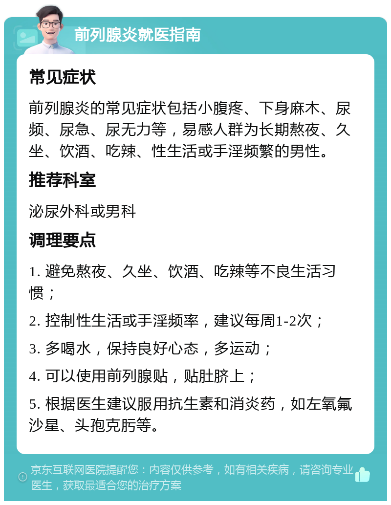 前列腺炎就医指南 常见症状 前列腺炎的常见症状包括小腹疼、下身麻木、尿频、尿急、尿无力等，易感人群为长期熬夜、久坐、饮酒、吃辣、性生活或手淫频繁的男性。 推荐科室 泌尿外科或男科 调理要点 1. 避免熬夜、久坐、饮酒、吃辣等不良生活习惯； 2. 控制性生活或手淫频率，建议每周1-2次； 3. 多喝水，保持良好心态，多运动； 4. 可以使用前列腺贴，贴肚脐上； 5. 根据医生建议服用抗生素和消炎药，如左氧氟沙星、头孢克肟等。