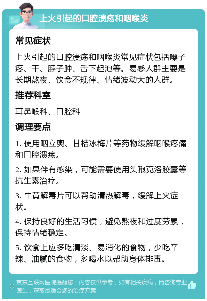 上火引起的口腔溃疡和咽喉炎 常见症状 上火引起的口腔溃疡和咽喉炎常见症状包括嗓子疼、干、脖子肿、舌下起泡等。易感人群主要是长期熬夜、饮食不规律、情绪波动大的人群。 推荐科室 耳鼻喉科、口腔科 调理要点 1. 使用咽立爽、甘桔冰梅片等药物缓解咽喉疼痛和口腔溃疡。 2. 如果伴有感染，可能需要使用头孢克洛胶囊等抗生素治疗。 3. 牛黄解毒片可以帮助清热解毒，缓解上火症状。 4. 保持良好的生活习惯，避免熬夜和过度劳累，保持情绪稳定。 5. 饮食上应多吃清淡、易消化的食物，少吃辛辣、油腻的食物，多喝水以帮助身体排毒。