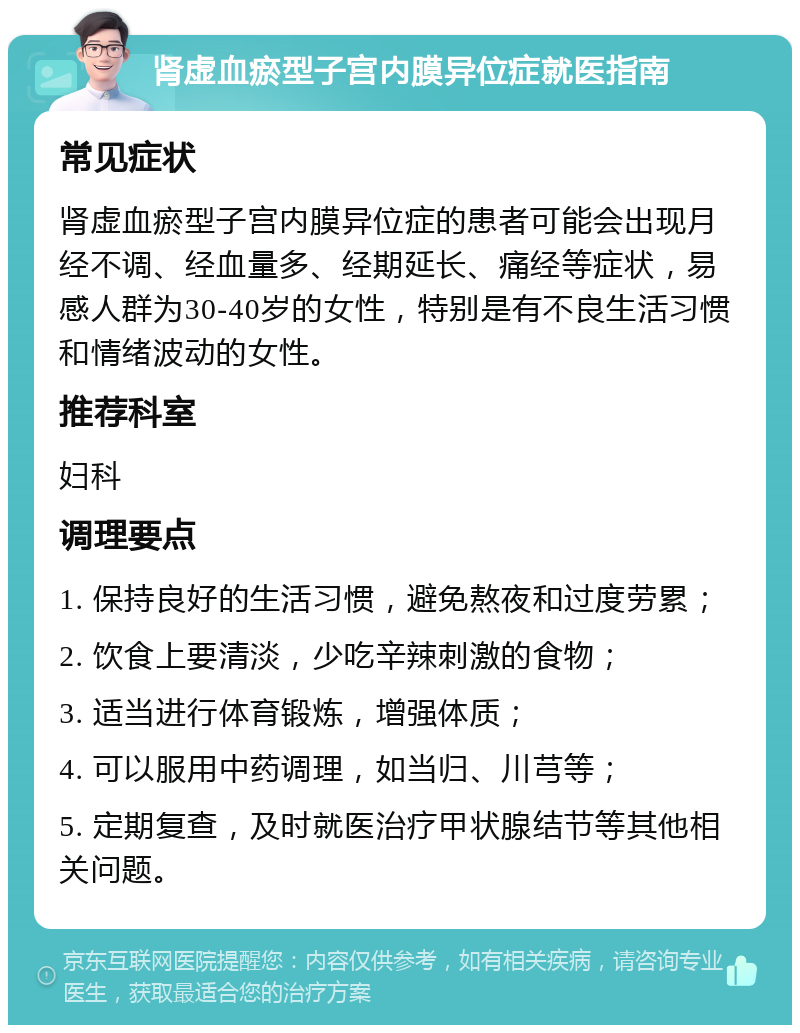 肾虚血瘀型子宫内膜异位症就医指南 常见症状 肾虚血瘀型子宫内膜异位症的患者可能会出现月经不调、经血量多、经期延长、痛经等症状，易感人群为30-40岁的女性，特别是有不良生活习惯和情绪波动的女性。 推荐科室 妇科 调理要点 1. 保持良好的生活习惯，避免熬夜和过度劳累； 2. 饮食上要清淡，少吃辛辣刺激的食物； 3. 适当进行体育锻炼，增强体质； 4. 可以服用中药调理，如当归、川芎等； 5. 定期复查，及时就医治疗甲状腺结节等其他相关问题。