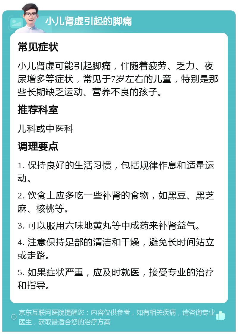 小儿肾虚引起的脚痛 常见症状 小儿肾虚可能引起脚痛，伴随着疲劳、乏力、夜尿增多等症状，常见于7岁左右的儿童，特别是那些长期缺乏运动、营养不良的孩子。 推荐科室 儿科或中医科 调理要点 1. 保持良好的生活习惯，包括规律作息和适量运动。 2. 饮食上应多吃一些补肾的食物，如黑豆、黑芝麻、核桃等。 3. 可以服用六味地黄丸等中成药来补肾益气。 4. 注意保持足部的清洁和干燥，避免长时间站立或走路。 5. 如果症状严重，应及时就医，接受专业的治疗和指导。