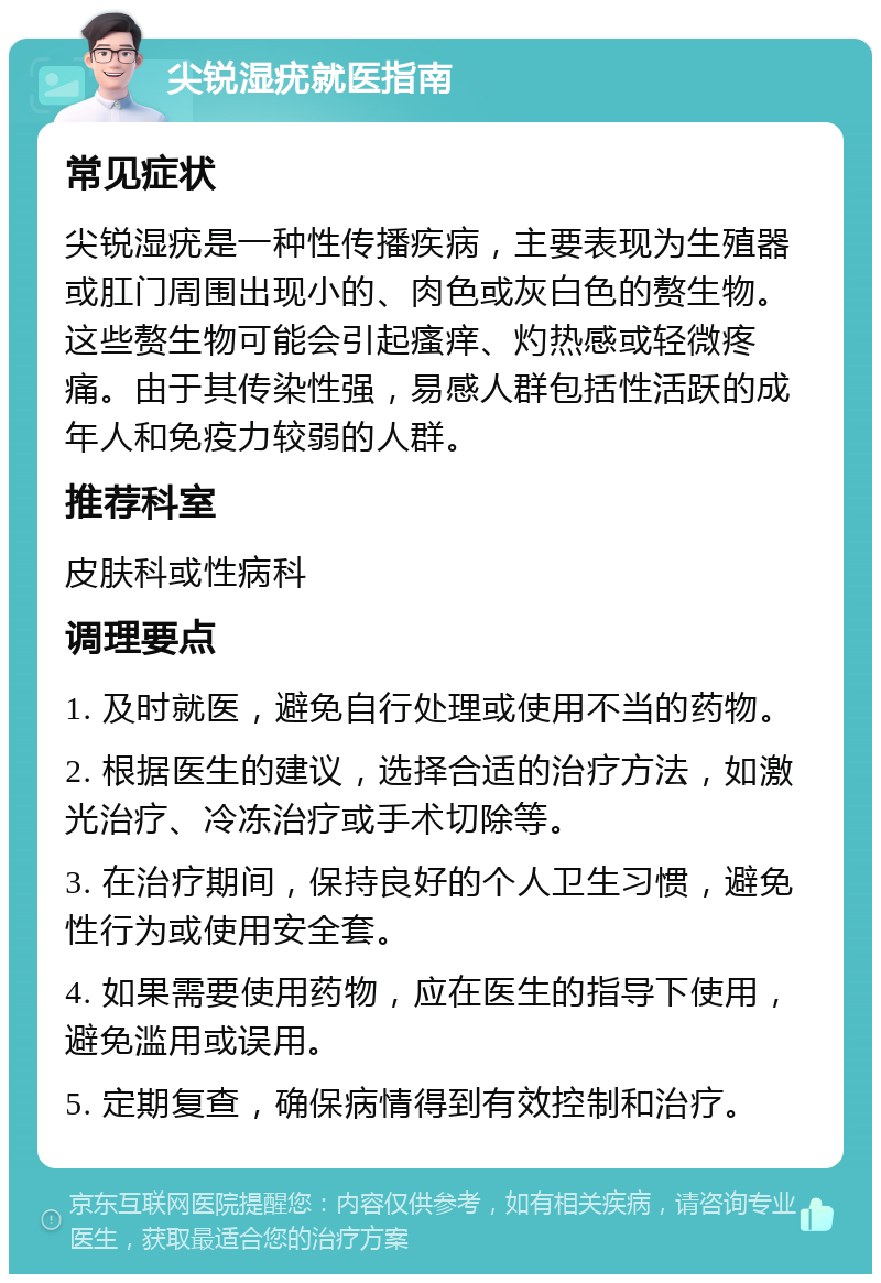 尖锐湿疣就医指南 常见症状 尖锐湿疣是一种性传播疾病，主要表现为生殖器或肛门周围出现小的、肉色或灰白色的赘生物。这些赘生物可能会引起瘙痒、灼热感或轻微疼痛。由于其传染性强，易感人群包括性活跃的成年人和免疫力较弱的人群。 推荐科室 皮肤科或性病科 调理要点 1. 及时就医，避免自行处理或使用不当的药物。 2. 根据医生的建议，选择合适的治疗方法，如激光治疗、冷冻治疗或手术切除等。 3. 在治疗期间，保持良好的个人卫生习惯，避免性行为或使用安全套。 4. 如果需要使用药物，应在医生的指导下使用，避免滥用或误用。 5. 定期复查，确保病情得到有效控制和治疗。