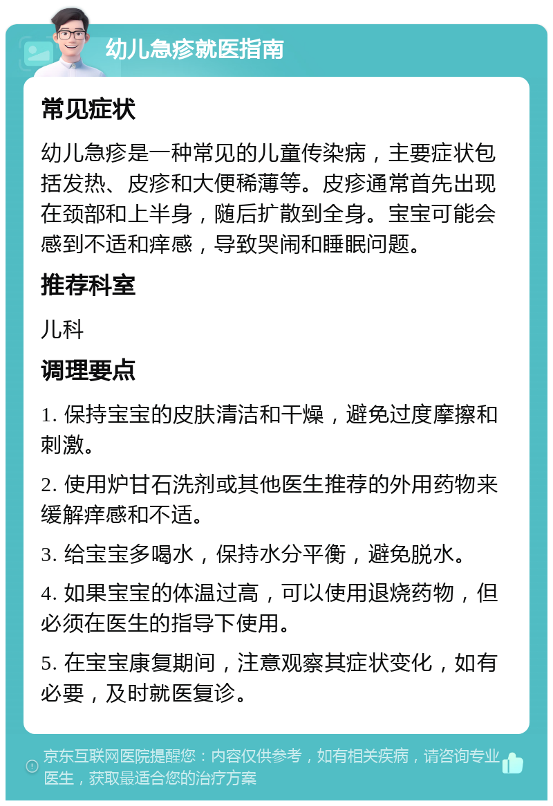 幼儿急疹就医指南 常见症状 幼儿急疹是一种常见的儿童传染病，主要症状包括发热、皮疹和大便稀薄等。皮疹通常首先出现在颈部和上半身，随后扩散到全身。宝宝可能会感到不适和痒感，导致哭闹和睡眠问题。 推荐科室 儿科 调理要点 1. 保持宝宝的皮肤清洁和干燥，避免过度摩擦和刺激。 2. 使用炉甘石洗剂或其他医生推荐的外用药物来缓解痒感和不适。 3. 给宝宝多喝水，保持水分平衡，避免脱水。 4. 如果宝宝的体温过高，可以使用退烧药物，但必须在医生的指导下使用。 5. 在宝宝康复期间，注意观察其症状变化，如有必要，及时就医复诊。