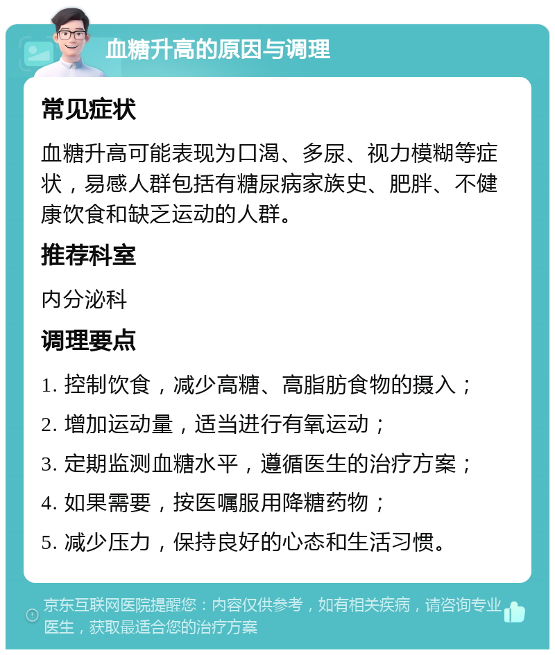 血糖升高的原因与调理 常见症状 血糖升高可能表现为口渴、多尿、视力模糊等症状，易感人群包括有糖尿病家族史、肥胖、不健康饮食和缺乏运动的人群。 推荐科室 内分泌科 调理要点 1. 控制饮食，减少高糖、高脂肪食物的摄入； 2. 增加运动量，适当进行有氧运动； 3. 定期监测血糖水平，遵循医生的治疗方案； 4. 如果需要，按医嘱服用降糖药物； 5. 减少压力，保持良好的心态和生活习惯。