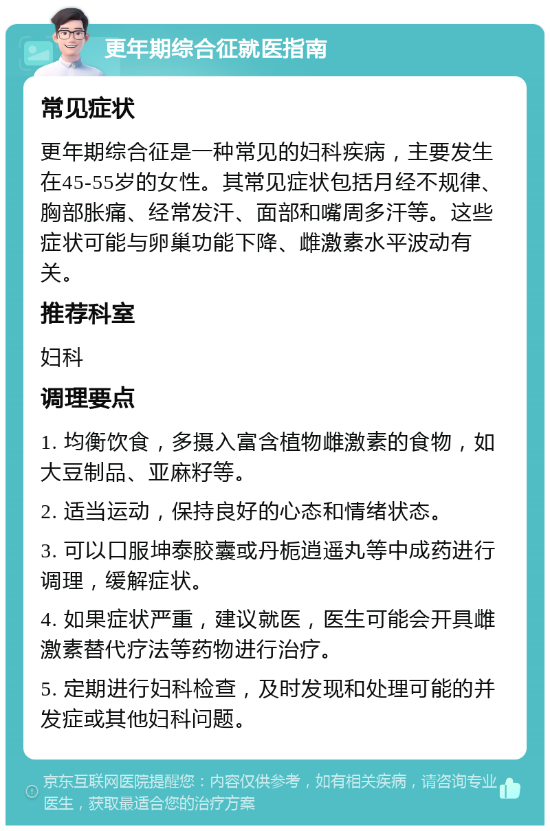 更年期综合征就医指南 常见症状 更年期综合征是一种常见的妇科疾病，主要发生在45-55岁的女性。其常见症状包括月经不规律、胸部胀痛、经常发汗、面部和嘴周多汗等。这些症状可能与卵巢功能下降、雌激素水平波动有关。 推荐科室 妇科 调理要点 1. 均衡饮食，多摄入富含植物雌激素的食物，如大豆制品、亚麻籽等。 2. 适当运动，保持良好的心态和情绪状态。 3. 可以口服坤泰胶囊或丹栀逍遥丸等中成药进行调理，缓解症状。 4. 如果症状严重，建议就医，医生可能会开具雌激素替代疗法等药物进行治疗。 5. 定期进行妇科检查，及时发现和处理可能的并发症或其他妇科问题。