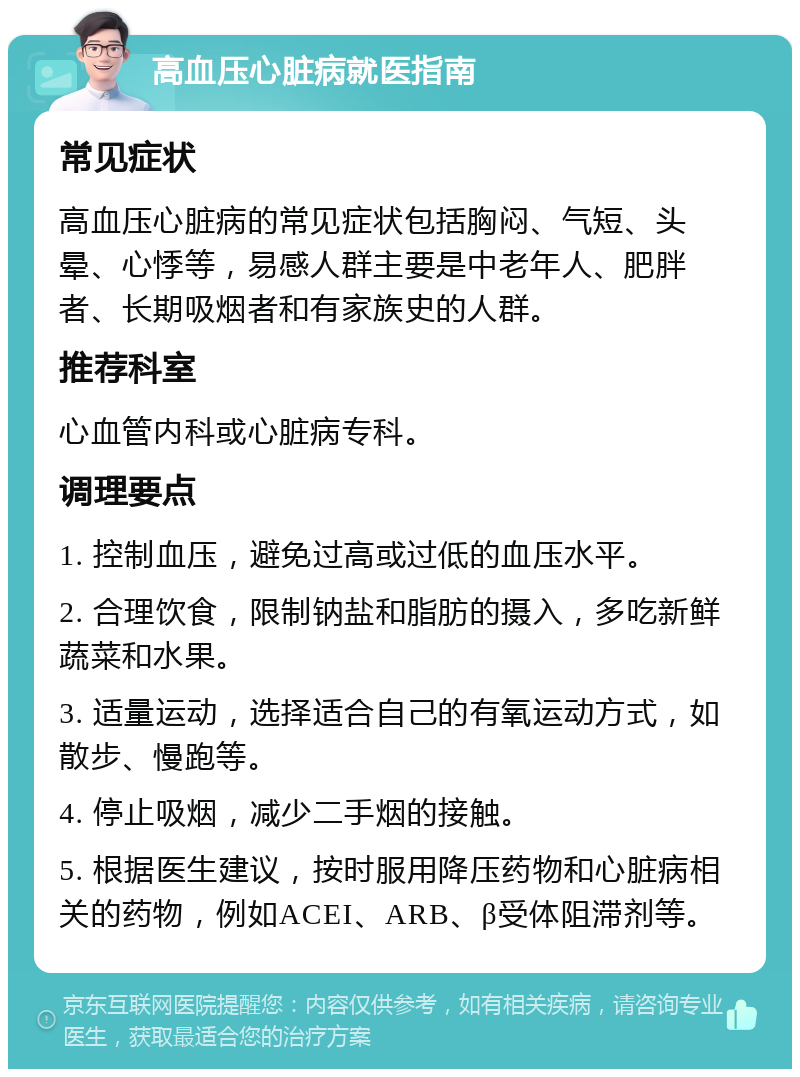 高血压心脏病就医指南 常见症状 高血压心脏病的常见症状包括胸闷、气短、头晕、心悸等，易感人群主要是中老年人、肥胖者、长期吸烟者和有家族史的人群。 推荐科室 心血管内科或心脏病专科。 调理要点 1. 控制血压，避免过高或过低的血压水平。 2. 合理饮食，限制钠盐和脂肪的摄入，多吃新鲜蔬菜和水果。 3. 适量运动，选择适合自己的有氧运动方式，如散步、慢跑等。 4. 停止吸烟，减少二手烟的接触。 5. 根据医生建议，按时服用降压药物和心脏病相关的药物，例如ACEI、ARB、β受体阻滞剂等。