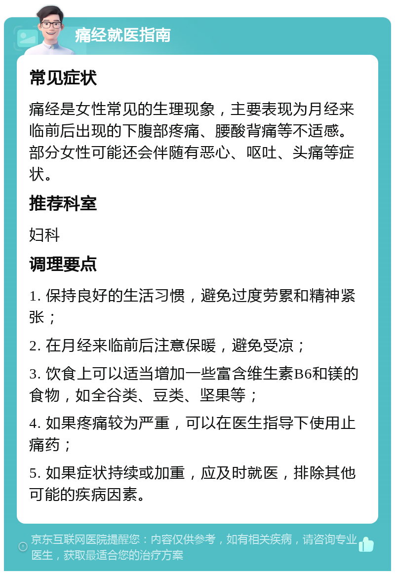 痛经就医指南 常见症状 痛经是女性常见的生理现象，主要表现为月经来临前后出现的下腹部疼痛、腰酸背痛等不适感。部分女性可能还会伴随有恶心、呕吐、头痛等症状。 推荐科室 妇科 调理要点 1. 保持良好的生活习惯，避免过度劳累和精神紧张； 2. 在月经来临前后注意保暖，避免受凉； 3. 饮食上可以适当增加一些富含维生素B6和镁的食物，如全谷类、豆类、坚果等； 4. 如果疼痛较为严重，可以在医生指导下使用止痛药； 5. 如果症状持续或加重，应及时就医，排除其他可能的疾病因素。