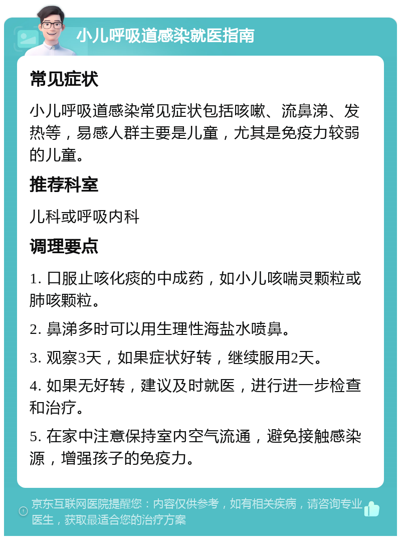 小儿呼吸道感染就医指南 常见症状 小儿呼吸道感染常见症状包括咳嗽、流鼻涕、发热等，易感人群主要是儿童，尤其是免疫力较弱的儿童。 推荐科室 儿科或呼吸内科 调理要点 1. 口服止咳化痰的中成药，如小儿咳喘灵颗粒或肺咳颗粒。 2. 鼻涕多时可以用生理性海盐水喷鼻。 3. 观察3天，如果症状好转，继续服用2天。 4. 如果无好转，建议及时就医，进行进一步检查和治疗。 5. 在家中注意保持室内空气流通，避免接触感染源，增强孩子的免疫力。