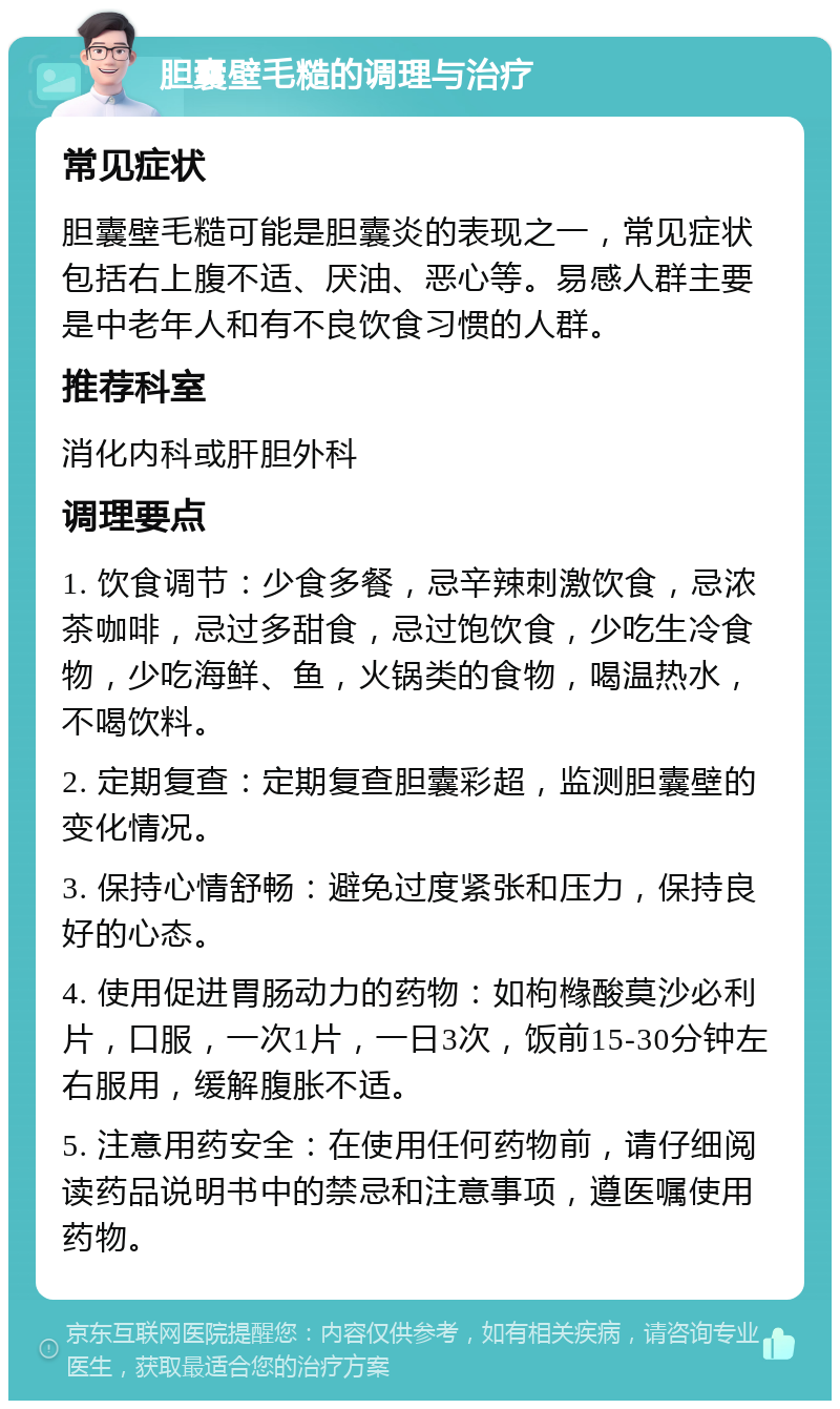 胆囊壁毛糙的调理与治疗 常见症状 胆囊壁毛糙可能是胆囊炎的表现之一，常见症状包括右上腹不适、厌油、恶心等。易感人群主要是中老年人和有不良饮食习惯的人群。 推荐科室 消化内科或肝胆外科 调理要点 1. 饮食调节：少食多餐，忌辛辣刺激饮食，忌浓茶咖啡，忌过多甜食，忌过饱饮食，少吃生冷食物，少吃海鲜、鱼，火锅类的食物，喝温热水，不喝饮料。 2. 定期复查：定期复查胆囊彩超，监测胆囊壁的变化情况。 3. 保持心情舒畅：避免过度紧张和压力，保持良好的心态。 4. 使用促进胃肠动力的药物：如枸橼酸莫沙必利片，口服，一次1片，一日3次，饭前15-30分钟左右服用，缓解腹胀不适。 5. 注意用药安全：在使用任何药物前，请仔细阅读药品说明书中的禁忌和注意事项，遵医嘱使用药物。