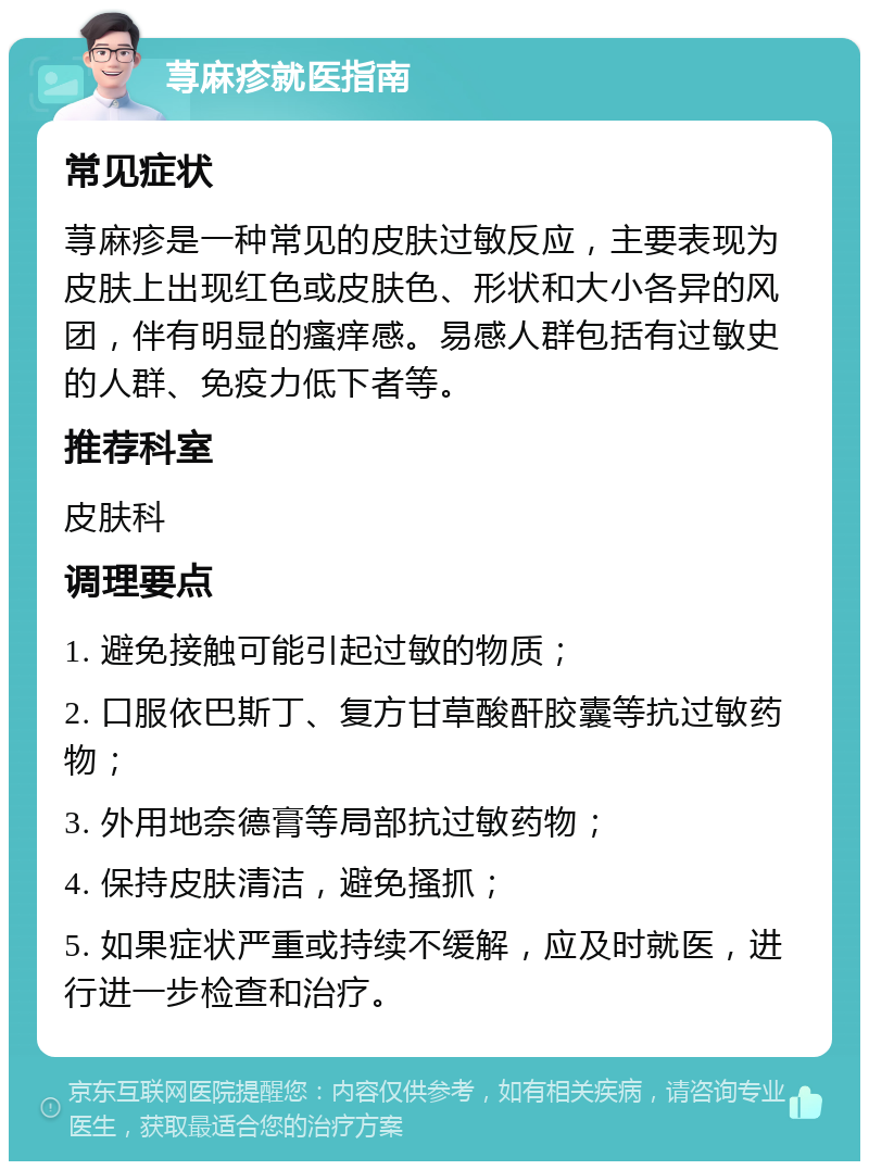 荨麻疹就医指南 常见症状 荨麻疹是一种常见的皮肤过敏反应，主要表现为皮肤上出现红色或皮肤色、形状和大小各异的风团，伴有明显的瘙痒感。易感人群包括有过敏史的人群、免疫力低下者等。 推荐科室 皮肤科 调理要点 1. 避免接触可能引起过敏的物质； 2. 口服依巴斯丁、复方甘草酸酐胶囊等抗过敏药物； 3. 外用地奈德膏等局部抗过敏药物； 4. 保持皮肤清洁，避免搔抓； 5. 如果症状严重或持续不缓解，应及时就医，进行进一步检查和治疗。