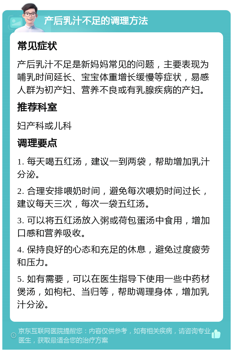 产后乳汁不足的调理方法 常见症状 产后乳汁不足是新妈妈常见的问题，主要表现为哺乳时间延长、宝宝体重增长缓慢等症状，易感人群为初产妇、营养不良或有乳腺疾病的产妇。 推荐科室 妇产科或儿科 调理要点 1. 每天喝五红汤，建议一到两袋，帮助增加乳汁分泌。 2. 合理安排喂奶时间，避免每次喂奶时间过长，建议每天三次，每次一袋五红汤。 3. 可以将五红汤放入粥或荷包蛋汤中食用，增加口感和营养吸收。 4. 保持良好的心态和充足的休息，避免过度疲劳和压力。 5. 如有需要，可以在医生指导下使用一些中药材煲汤，如枸杞、当归等，帮助调理身体，增加乳汁分泌。