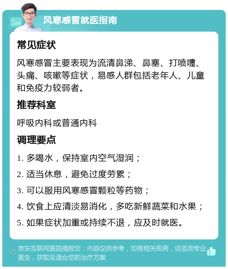 风寒感冒就医指南 常见症状 风寒感冒主要表现为流清鼻涕、鼻塞、打喷嚏、头痛、咳嗽等症状，易感人群包括老年人、儿童和免疫力较弱者。 推荐科室 呼吸内科或普通内科 调理要点 1. 多喝水，保持室内空气湿润； 2. 适当休息，避免过度劳累； 3. 可以服用风寒感冒颗粒等药物； 4. 饮食上应清淡易消化，多吃新鲜蔬菜和水果； 5. 如果症状加重或持续不退，应及时就医。