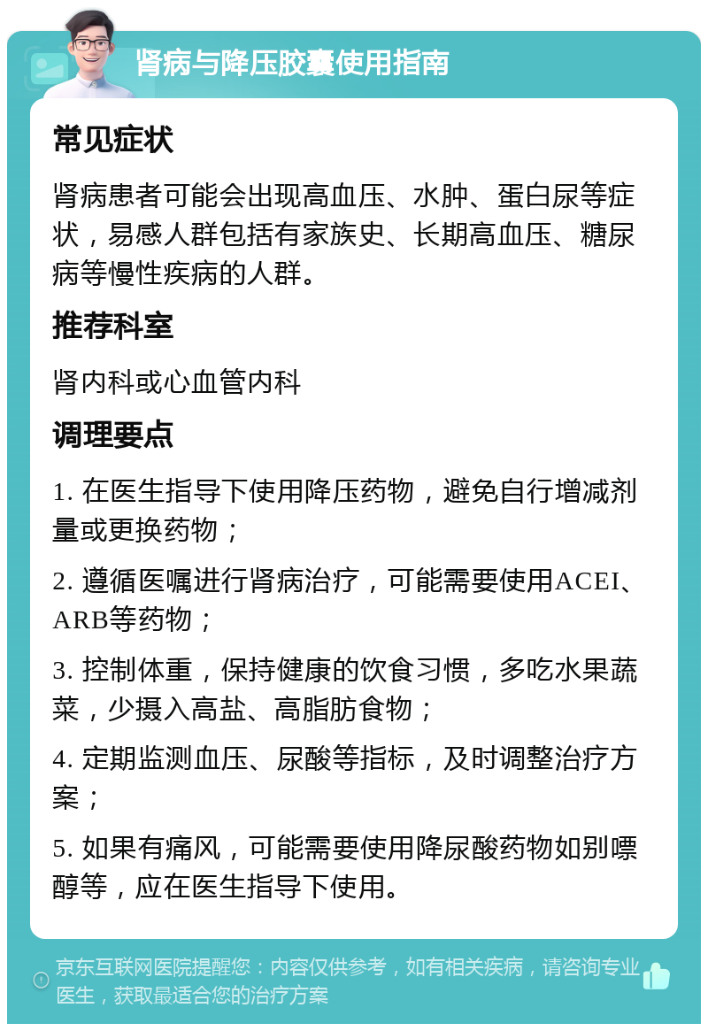 肾病与降压胶囊使用指南 常见症状 肾病患者可能会出现高血压、水肿、蛋白尿等症状，易感人群包括有家族史、长期高血压、糖尿病等慢性疾病的人群。 推荐科室 肾内科或心血管内科 调理要点 1. 在医生指导下使用降压药物，避免自行增减剂量或更换药物； 2. 遵循医嘱进行肾病治疗，可能需要使用ACEI、ARB等药物； 3. 控制体重，保持健康的饮食习惯，多吃水果蔬菜，少摄入高盐、高脂肪食物； 4. 定期监测血压、尿酸等指标，及时调整治疗方案； 5. 如果有痛风，可能需要使用降尿酸药物如别嘌醇等，应在医生指导下使用。