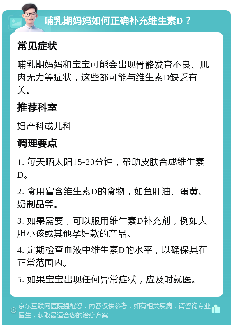 哺乳期妈妈如何正确补充维生素D？ 常见症状 哺乳期妈妈和宝宝可能会出现骨骼发育不良、肌肉无力等症状，这些都可能与维生素D缺乏有关。 推荐科室 妇产科或儿科 调理要点 1. 每天晒太阳15-20分钟，帮助皮肤合成维生素D。 2. 食用富含维生素D的食物，如鱼肝油、蛋黄、奶制品等。 3. 如果需要，可以服用维生素D补充剂，例如大胆小孩或其他孕妇款的产品。 4. 定期检查血液中维生素D的水平，以确保其在正常范围内。 5. 如果宝宝出现任何异常症状，应及时就医。