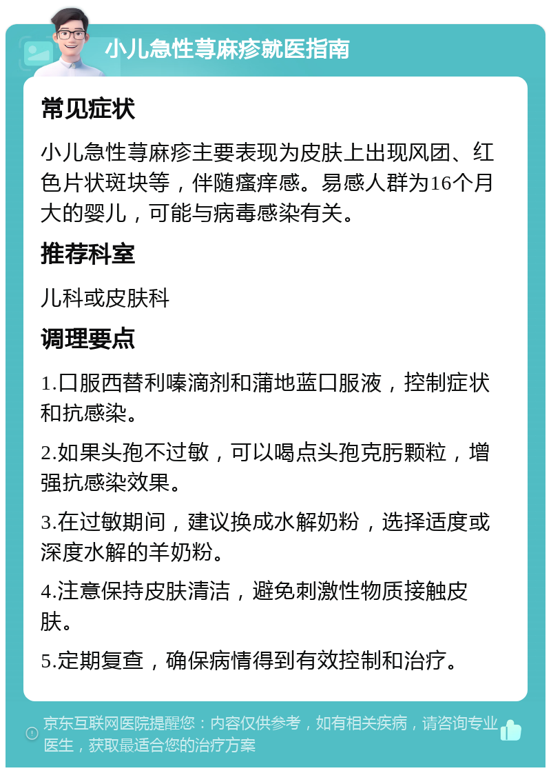 小儿急性荨麻疹就医指南 常见症状 小儿急性荨麻疹主要表现为皮肤上出现风团、红色片状斑块等，伴随瘙痒感。易感人群为16个月大的婴儿，可能与病毒感染有关。 推荐科室 儿科或皮肤科 调理要点 1.口服西替利嗪滴剂和蒲地蓝口服液，控制症状和抗感染。 2.如果头孢不过敏，可以喝点头孢克肟颗粒，增强抗感染效果。 3.在过敏期间，建议换成水解奶粉，选择适度或深度水解的羊奶粉。 4.注意保持皮肤清洁，避免刺激性物质接触皮肤。 5.定期复查，确保病情得到有效控制和治疗。