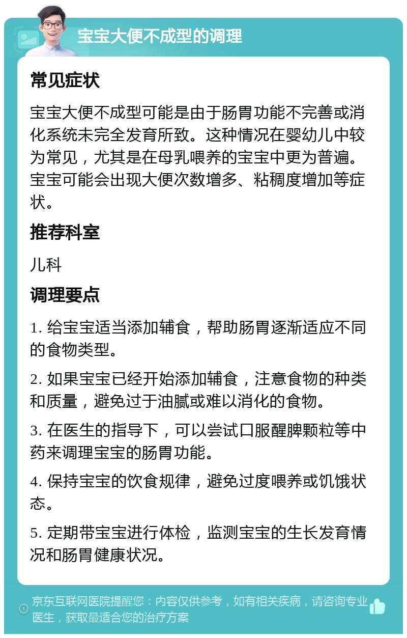 宝宝大便不成型的调理 常见症状 宝宝大便不成型可能是由于肠胃功能不完善或消化系统未完全发育所致。这种情况在婴幼儿中较为常见，尤其是在母乳喂养的宝宝中更为普遍。宝宝可能会出现大便次数增多、粘稠度增加等症状。 推荐科室 儿科 调理要点 1. 给宝宝适当添加辅食，帮助肠胃逐渐适应不同的食物类型。 2. 如果宝宝已经开始添加辅食，注意食物的种类和质量，避免过于油腻或难以消化的食物。 3. 在医生的指导下，可以尝试口服醒脾颗粒等中药来调理宝宝的肠胃功能。 4. 保持宝宝的饮食规律，避免过度喂养或饥饿状态。 5. 定期带宝宝进行体检，监测宝宝的生长发育情况和肠胃健康状况。