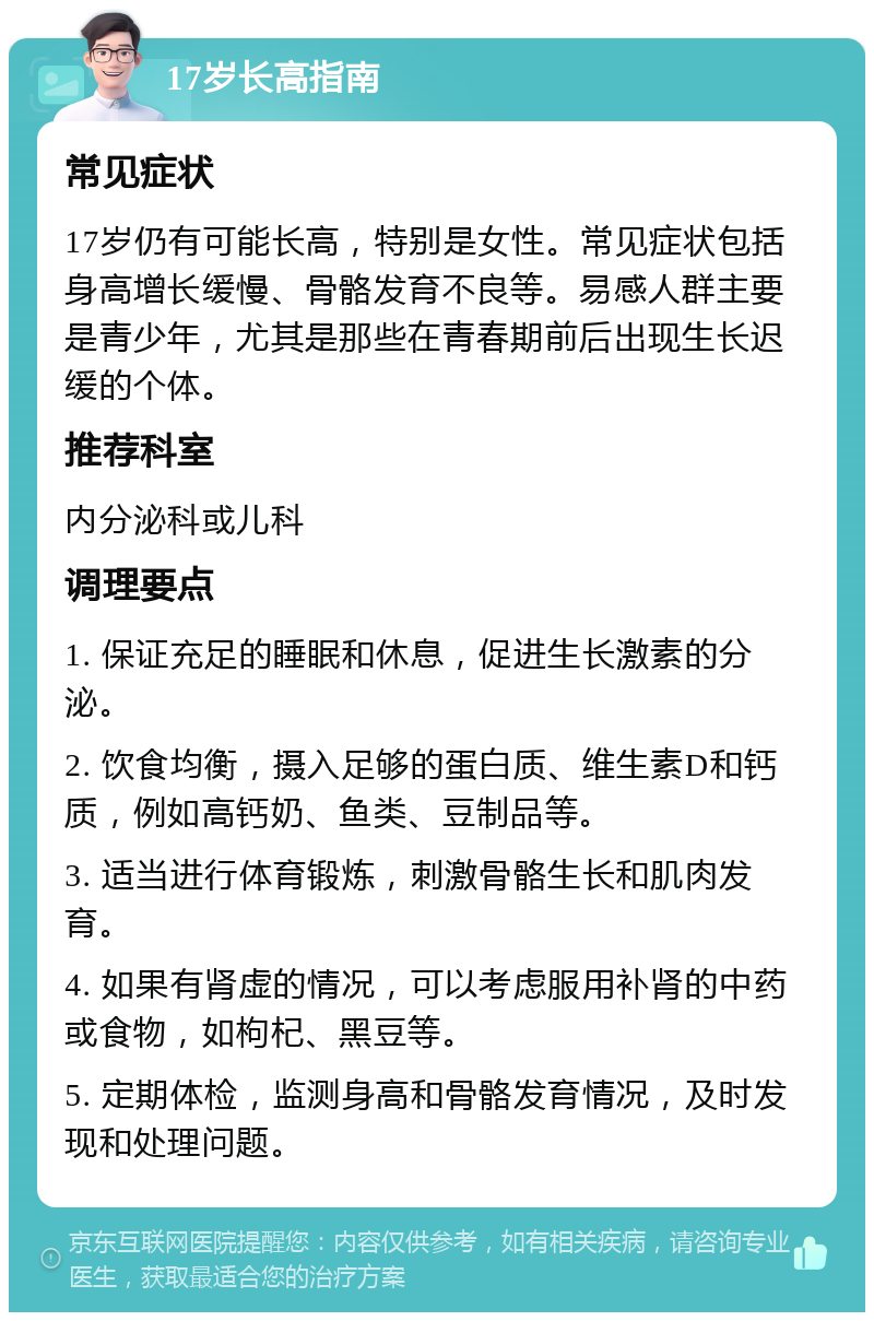 17岁长高指南 常见症状 17岁仍有可能长高，特别是女性。常见症状包括身高增长缓慢、骨骼发育不良等。易感人群主要是青少年，尤其是那些在青春期前后出现生长迟缓的个体。 推荐科室 内分泌科或儿科 调理要点 1. 保证充足的睡眠和休息，促进生长激素的分泌。 2. 饮食均衡，摄入足够的蛋白质、维生素D和钙质，例如高钙奶、鱼类、豆制品等。 3. 适当进行体育锻炼，刺激骨骼生长和肌肉发育。 4. 如果有肾虚的情况，可以考虑服用补肾的中药或食物，如枸杞、黑豆等。 5. 定期体检，监测身高和骨骼发育情况，及时发现和处理问题。