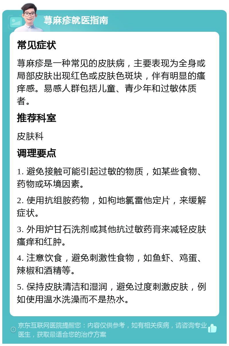 荨麻疹就医指南 常见症状 荨麻疹是一种常见的皮肤病，主要表现为全身或局部皮肤出现红色或皮肤色斑块，伴有明显的瘙痒感。易感人群包括儿童、青少年和过敏体质者。 推荐科室 皮肤科 调理要点 1. 避免接触可能引起过敏的物质，如某些食物、药物或环境因素。 2. 使用抗组胺药物，如枸地氯雷他定片，来缓解症状。 3. 外用炉甘石洗剂或其他抗过敏药膏来减轻皮肤瘙痒和红肿。 4. 注意饮食，避免刺激性食物，如鱼虾、鸡蛋、辣椒和酒精等。 5. 保持皮肤清洁和湿润，避免过度刺激皮肤，例如使用温水洗澡而不是热水。