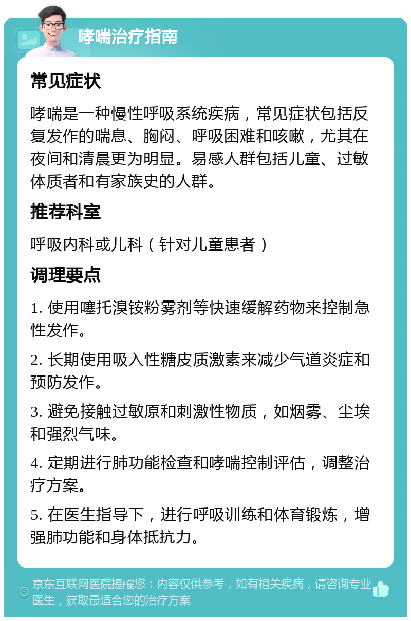 哮喘治疗指南 常见症状 哮喘是一种慢性呼吸系统疾病，常见症状包括反复发作的喘息、胸闷、呼吸困难和咳嗽，尤其在夜间和清晨更为明显。易感人群包括儿童、过敏体质者和有家族史的人群。 推荐科室 呼吸内科或儿科（针对儿童患者） 调理要点 1. 使用噻托溴铵粉雾剂等快速缓解药物来控制急性发作。 2. 长期使用吸入性糖皮质激素来减少气道炎症和预防发作。 3. 避免接触过敏原和刺激性物质，如烟雾、尘埃和强烈气味。 4. 定期进行肺功能检查和哮喘控制评估，调整治疗方案。 5. 在医生指导下，进行呼吸训练和体育锻炼，增强肺功能和身体抵抗力。