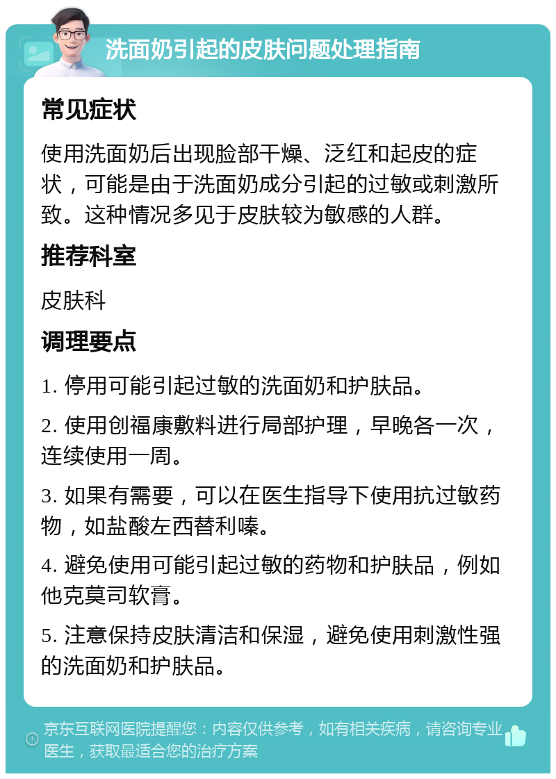 洗面奶引起的皮肤问题处理指南 常见症状 使用洗面奶后出现脸部干燥、泛红和起皮的症状，可能是由于洗面奶成分引起的过敏或刺激所致。这种情况多见于皮肤较为敏感的人群。 推荐科室 皮肤科 调理要点 1. 停用可能引起过敏的洗面奶和护肤品。 2. 使用创福康敷料进行局部护理，早晚各一次，连续使用一周。 3. 如果有需要，可以在医生指导下使用抗过敏药物，如盐酸左西替利嗪。 4. 避免使用可能引起过敏的药物和护肤品，例如他克莫司软膏。 5. 注意保持皮肤清洁和保湿，避免使用刺激性强的洗面奶和护肤品。