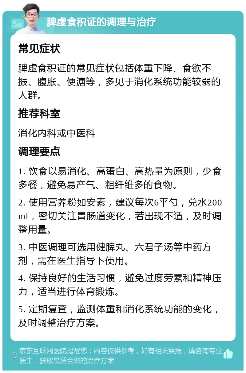 脾虚食积证的调理与治疗 常见症状 脾虚食积证的常见症状包括体重下降、食欲不振、腹胀、便溏等，多见于消化系统功能较弱的人群。 推荐科室 消化内科或中医科 调理要点 1. 饮食以易消化、高蛋白、高热量为原则，少食多餐，避免易产气、粗纤维多的食物。 2. 使用营养粉如安素，建议每次6平勺，兑水200ml，密切关注胃肠道变化，若出现不适，及时调整用量。 3. 中医调理可选用健脾丸、六君子汤等中药方剂，需在医生指导下使用。 4. 保持良好的生活习惯，避免过度劳累和精神压力，适当进行体育锻炼。 5. 定期复查，监测体重和消化系统功能的变化，及时调整治疗方案。