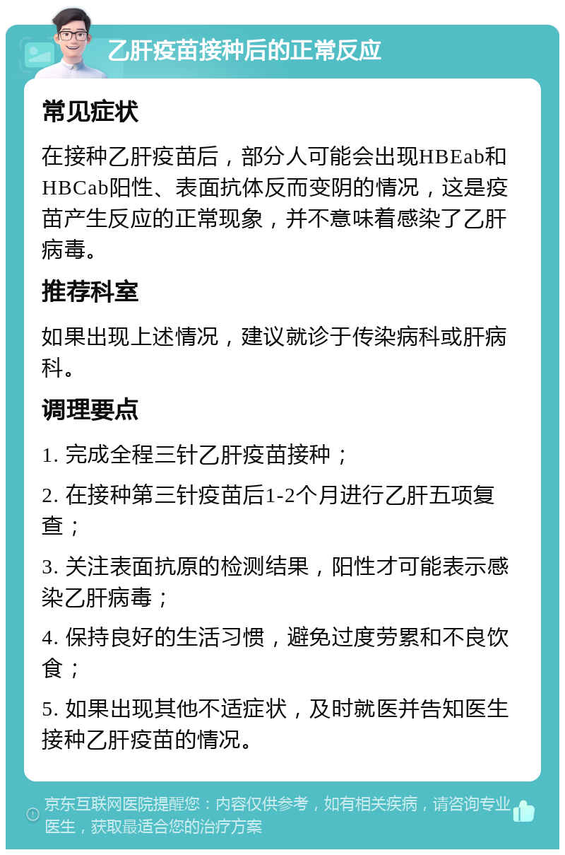 乙肝疫苗接种后的正常反应 常见症状 在接种乙肝疫苗后，部分人可能会出现HBEab和HBCab阳性、表面抗体反而变阴的情况，这是疫苗产生反应的正常现象，并不意味着感染了乙肝病毒。 推荐科室 如果出现上述情况，建议就诊于传染病科或肝病科。 调理要点 1. 完成全程三针乙肝疫苗接种； 2. 在接种第三针疫苗后1-2个月进行乙肝五项复查； 3. 关注表面抗原的检测结果，阳性才可能表示感染乙肝病毒； 4. 保持良好的生活习惯，避免过度劳累和不良饮食； 5. 如果出现其他不适症状，及时就医并告知医生接种乙肝疫苗的情况。