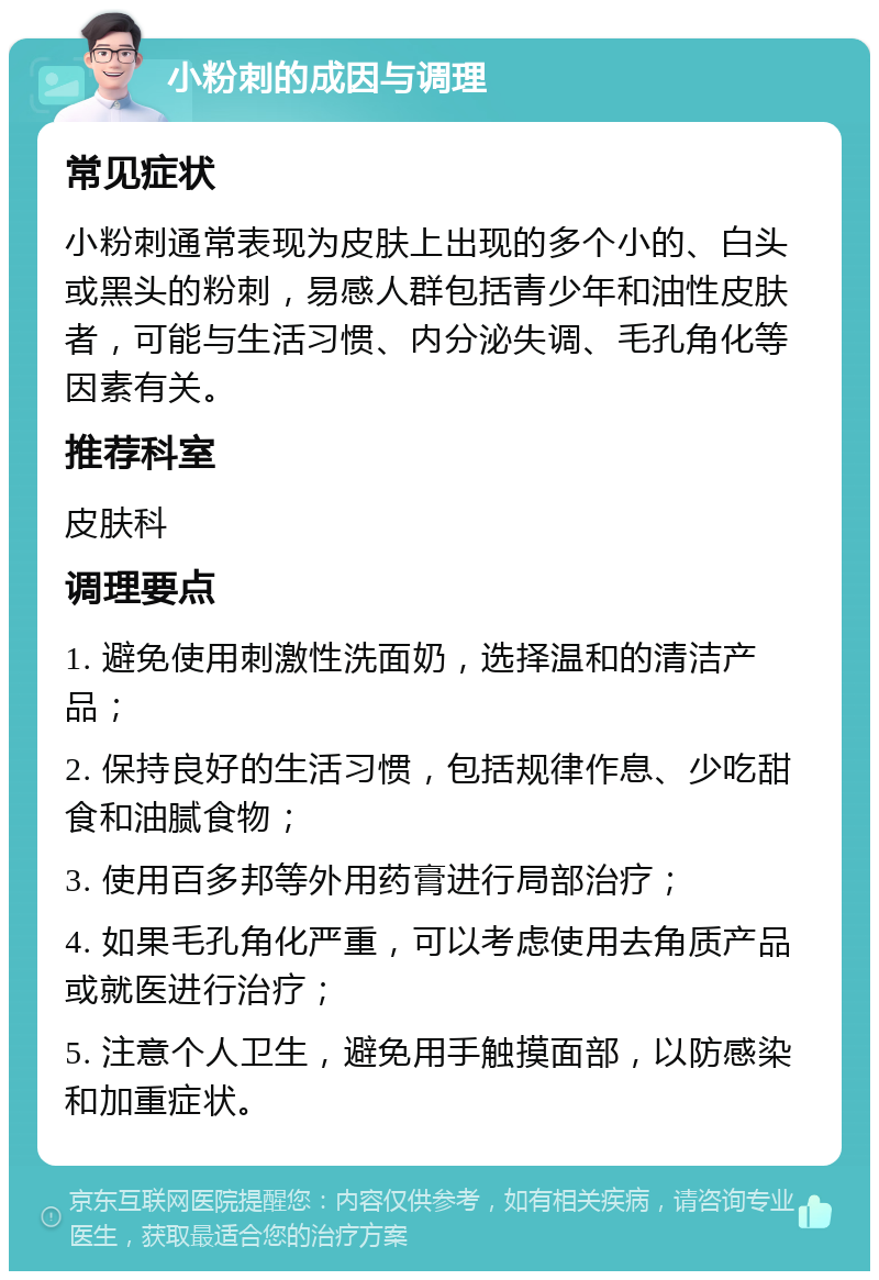 小粉刺的成因与调理 常见症状 小粉刺通常表现为皮肤上出现的多个小的、白头或黑头的粉刺，易感人群包括青少年和油性皮肤者，可能与生活习惯、内分泌失调、毛孔角化等因素有关。 推荐科室 皮肤科 调理要点 1. 避免使用刺激性洗面奶，选择温和的清洁产品； 2. 保持良好的生活习惯，包括规律作息、少吃甜食和油腻食物； 3. 使用百多邦等外用药膏进行局部治疗； 4. 如果毛孔角化严重，可以考虑使用去角质产品或就医进行治疗； 5. 注意个人卫生，避免用手触摸面部，以防感染和加重症状。