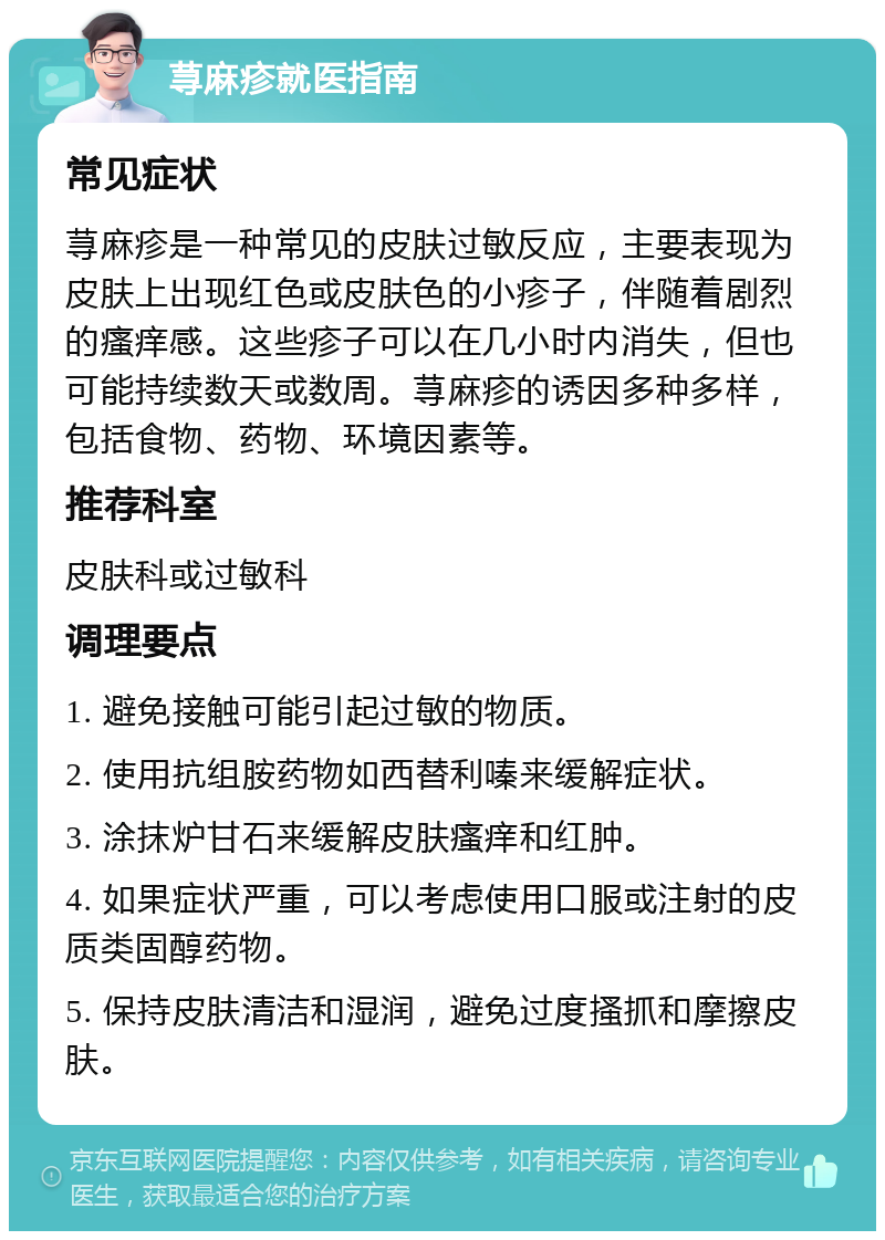 荨麻疹就医指南 常见症状 荨麻疹是一种常见的皮肤过敏反应，主要表现为皮肤上出现红色或皮肤色的小疹子，伴随着剧烈的瘙痒感。这些疹子可以在几小时内消失，但也可能持续数天或数周。荨麻疹的诱因多种多样，包括食物、药物、环境因素等。 推荐科室 皮肤科或过敏科 调理要点 1. 避免接触可能引起过敏的物质。 2. 使用抗组胺药物如西替利嗪来缓解症状。 3. 涂抹炉甘石来缓解皮肤瘙痒和红肿。 4. 如果症状严重，可以考虑使用口服或注射的皮质类固醇药物。 5. 保持皮肤清洁和湿润，避免过度搔抓和摩擦皮肤。