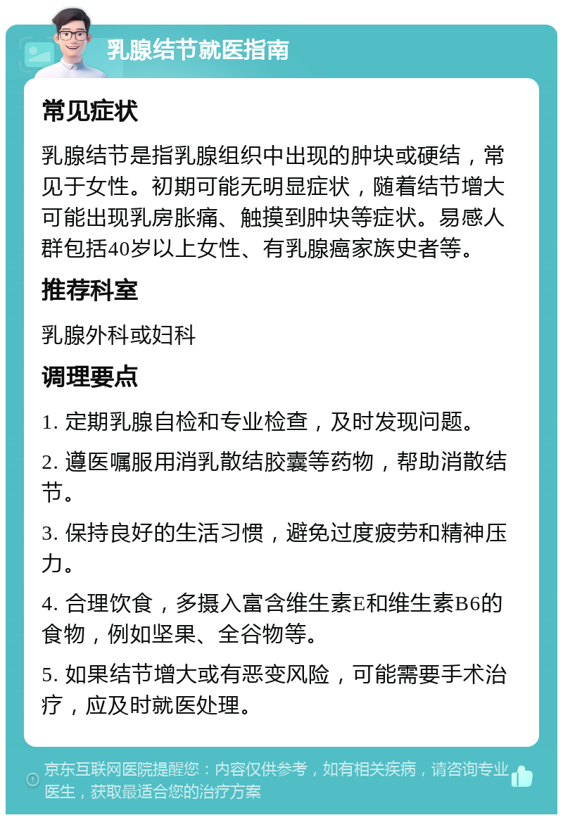 乳腺结节就医指南 常见症状 乳腺结节是指乳腺组织中出现的肿块或硬结，常见于女性。初期可能无明显症状，随着结节增大可能出现乳房胀痛、触摸到肿块等症状。易感人群包括40岁以上女性、有乳腺癌家族史者等。 推荐科室 乳腺外科或妇科 调理要点 1. 定期乳腺自检和专业检查，及时发现问题。 2. 遵医嘱服用消乳散结胶囊等药物，帮助消散结节。 3. 保持良好的生活习惯，避免过度疲劳和精神压力。 4. 合理饮食，多摄入富含维生素E和维生素B6的食物，例如坚果、全谷物等。 5. 如果结节增大或有恶变风险，可能需要手术治疗，应及时就医处理。