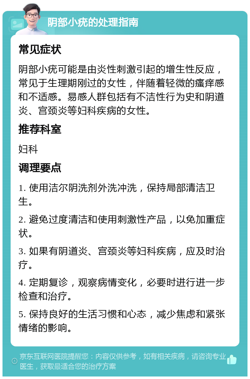 阴部小疣的处理指南 常见症状 阴部小疣可能是由炎性刺激引起的增生性反应，常见于生理期刚过的女性，伴随着轻微的瘙痒感和不适感。易感人群包括有不洁性行为史和阴道炎、宫颈炎等妇科疾病的女性。 推荐科室 妇科 调理要点 1. 使用洁尔阴洗剂外洗冲洗，保持局部清洁卫生。 2. 避免过度清洁和使用刺激性产品，以免加重症状。 3. 如果有阴道炎、宫颈炎等妇科疾病，应及时治疗。 4. 定期复诊，观察病情变化，必要时进行进一步检查和治疗。 5. 保持良好的生活习惯和心态，减少焦虑和紧张情绪的影响。