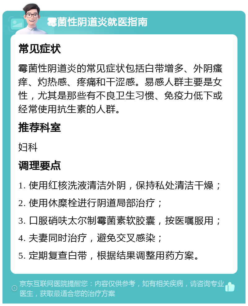 霉菌性阴道炎就医指南 常见症状 霉菌性阴道炎的常见症状包括白带增多、外阴瘙痒、灼热感、疼痛和干涩感。易感人群主要是女性，尤其是那些有不良卫生习惯、免疫力低下或经常使用抗生素的人群。 推荐科室 妇科 调理要点 1. 使用红核洗液清洁外阴，保持私处清洁干燥； 2. 使用休糜栓进行阴道局部治疗； 3. 口服硝呋太尔制霉菌素软胶囊，按医嘱服用； 4. 夫妻同时治疗，避免交叉感染； 5. 定期复查白带，根据结果调整用药方案。