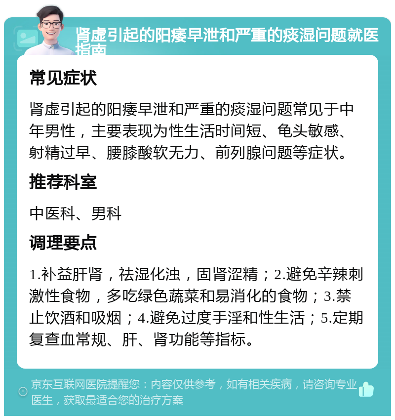 肾虚引起的阳痿早泄和严重的痰湿问题就医指南 常见症状 肾虚引起的阳痿早泄和严重的痰湿问题常见于中年男性，主要表现为性生活时间短、龟头敏感、射精过早、腰膝酸软无力、前列腺问题等症状。 推荐科室 中医科、男科 调理要点 1.补益肝肾，祛湿化浊，固肾涩精；2.避免辛辣刺激性食物，多吃绿色蔬菜和易消化的食物；3.禁止饮酒和吸烟；4.避免过度手淫和性生活；5.定期复查血常规、肝、肾功能等指标。