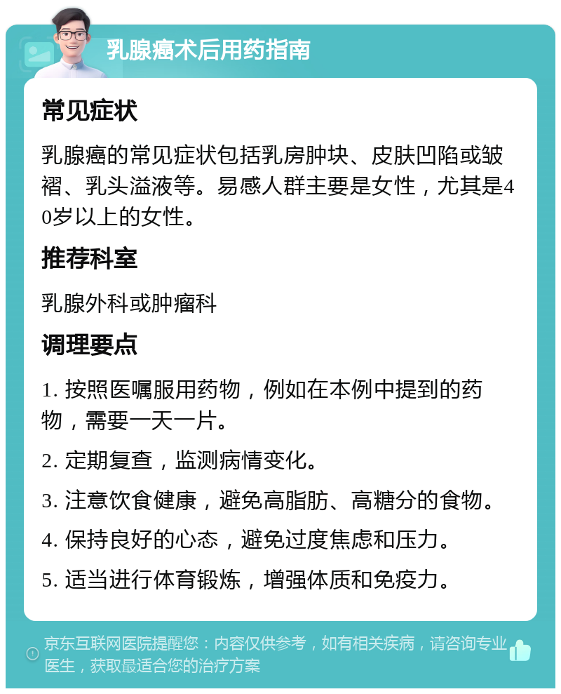 乳腺癌术后用药指南 常见症状 乳腺癌的常见症状包括乳房肿块、皮肤凹陷或皱褶、乳头溢液等。易感人群主要是女性，尤其是40岁以上的女性。 推荐科室 乳腺外科或肿瘤科 调理要点 1. 按照医嘱服用药物，例如在本例中提到的药物，需要一天一片。 2. 定期复查，监测病情变化。 3. 注意饮食健康，避免高脂肪、高糖分的食物。 4. 保持良好的心态，避免过度焦虑和压力。 5. 适当进行体育锻炼，增强体质和免疫力。