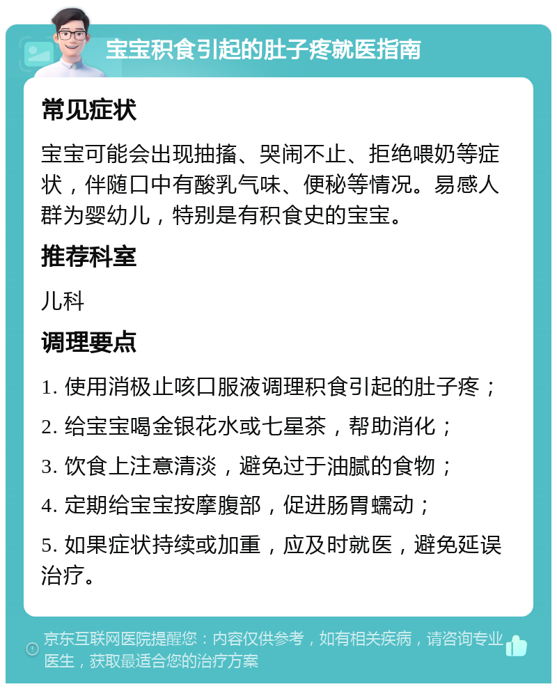 宝宝积食引起的肚子疼就医指南 常见症状 宝宝可能会出现抽搐、哭闹不止、拒绝喂奶等症状，伴随口中有酸乳气味、便秘等情况。易感人群为婴幼儿，特别是有积食史的宝宝。 推荐科室 儿科 调理要点 1. 使用消极止咳口服液调理积食引起的肚子疼； 2. 给宝宝喝金银花水或七星茶，帮助消化； 3. 饮食上注意清淡，避免过于油腻的食物； 4. 定期给宝宝按摩腹部，促进肠胃蠕动； 5. 如果症状持续或加重，应及时就医，避免延误治疗。