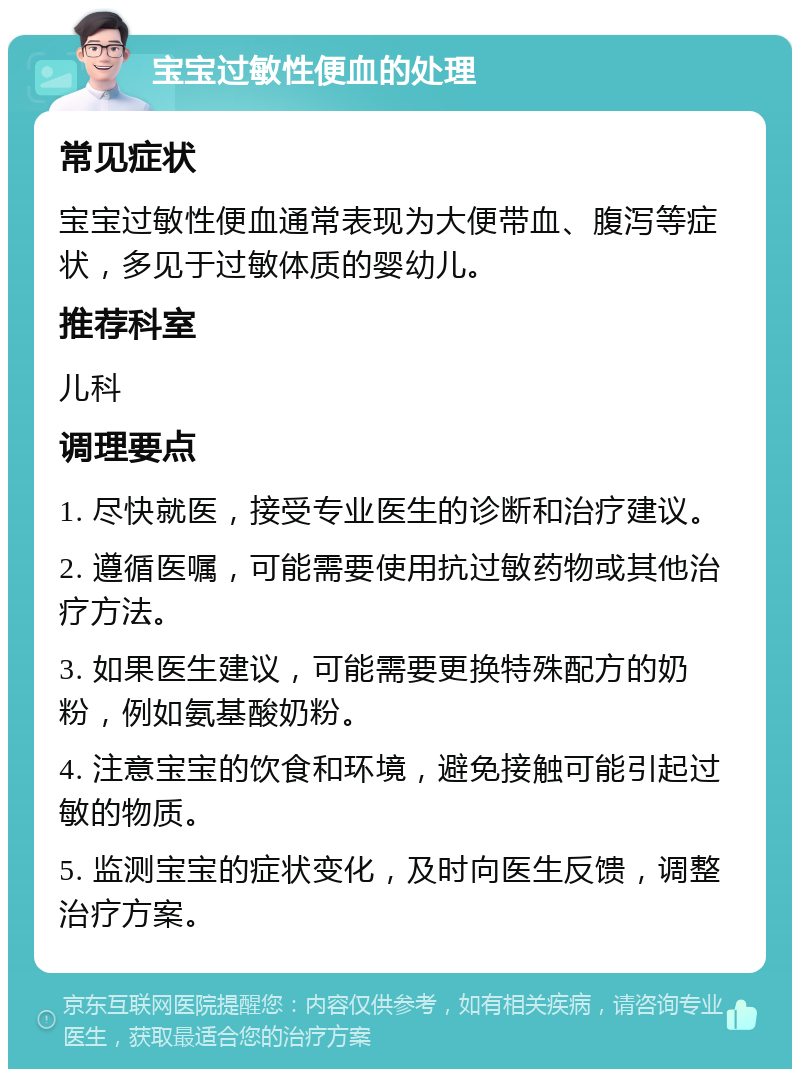 宝宝过敏性便血的处理 常见症状 宝宝过敏性便血通常表现为大便带血、腹泻等症状，多见于过敏体质的婴幼儿。 推荐科室 儿科 调理要点 1. 尽快就医，接受专业医生的诊断和治疗建议。 2. 遵循医嘱，可能需要使用抗过敏药物或其他治疗方法。 3. 如果医生建议，可能需要更换特殊配方的奶粉，例如氨基酸奶粉。 4. 注意宝宝的饮食和环境，避免接触可能引起过敏的物质。 5. 监测宝宝的症状变化，及时向医生反馈，调整治疗方案。