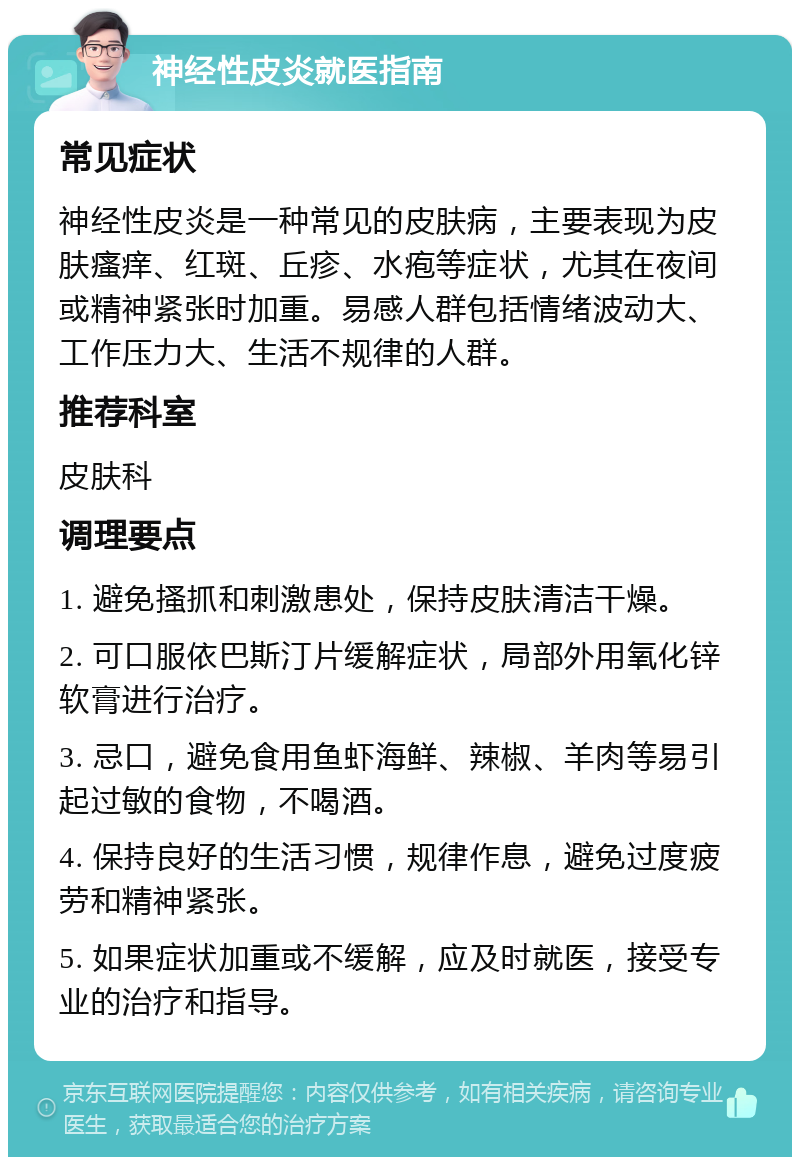 神经性皮炎就医指南 常见症状 神经性皮炎是一种常见的皮肤病，主要表现为皮肤瘙痒、红斑、丘疹、水疱等症状，尤其在夜间或精神紧张时加重。易感人群包括情绪波动大、工作压力大、生活不规律的人群。 推荐科室 皮肤科 调理要点 1. 避免搔抓和刺激患处，保持皮肤清洁干燥。 2. 可口服依巴斯汀片缓解症状，局部外用氧化锌软膏进行治疗。 3. 忌口，避免食用鱼虾海鲜、辣椒、羊肉等易引起过敏的食物，不喝酒。 4. 保持良好的生活习惯，规律作息，避免过度疲劳和精神紧张。 5. 如果症状加重或不缓解，应及时就医，接受专业的治疗和指导。