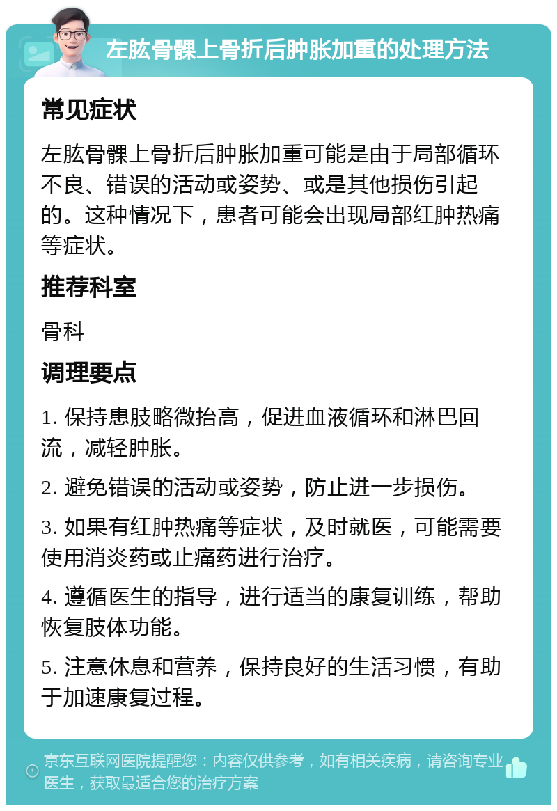 左肱骨髁上骨折后肿胀加重的处理方法 常见症状 左肱骨髁上骨折后肿胀加重可能是由于局部循环不良、错误的活动或姿势、或是其他损伤引起的。这种情况下，患者可能会出现局部红肿热痛等症状。 推荐科室 骨科 调理要点 1. 保持患肢略微抬高，促进血液循环和淋巴回流，减轻肿胀。 2. 避免错误的活动或姿势，防止进一步损伤。 3. 如果有红肿热痛等症状，及时就医，可能需要使用消炎药或止痛药进行治疗。 4. 遵循医生的指导，进行适当的康复训练，帮助恢复肢体功能。 5. 注意休息和营养，保持良好的生活习惯，有助于加速康复过程。