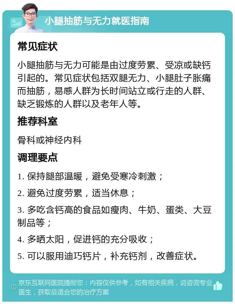 小腿抽筋与无力就医指南 常见症状 小腿抽筋与无力可能是由过度劳累、受凉或缺钙引起的。常见症状包括双腿无力、小腿肚子胀痛而抽筋，易感人群为长时间站立或行走的人群、缺乏锻炼的人群以及老年人等。 推荐科室 骨科或神经内科 调理要点 1. 保持腿部温暖，避免受寒冷刺激； 2. 避免过度劳累，适当休息； 3. 多吃含钙高的食品如瘦肉、牛奶、蛋类、大豆制品等； 4. 多晒太阳，促进钙的充分吸收； 5. 可以服用迪巧钙片，补充钙剂，改善症状。