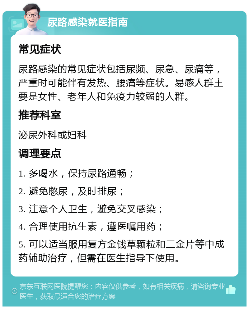 尿路感染就医指南 常见症状 尿路感染的常见症状包括尿频、尿急、尿痛等，严重时可能伴有发热、腰痛等症状。易感人群主要是女性、老年人和免疫力较弱的人群。 推荐科室 泌尿外科或妇科 调理要点 1. 多喝水，保持尿路通畅； 2. 避免憋尿，及时排尿； 3. 注意个人卫生，避免交叉感染； 4. 合理使用抗生素，遵医嘱用药； 5. 可以适当服用复方金钱草颗粒和三金片等中成药辅助治疗，但需在医生指导下使用。