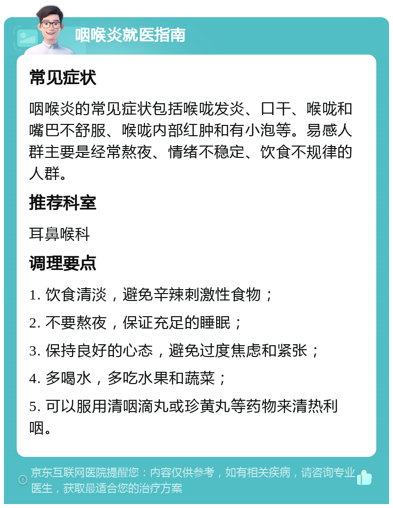 咽喉炎就医指南 常见症状 咽喉炎的常见症状包括喉咙发炎、口干、喉咙和嘴巴不舒服、喉咙内部红肿和有小泡等。易感人群主要是经常熬夜、情绪不稳定、饮食不规律的人群。 推荐科室 耳鼻喉科 调理要点 1. 饮食清淡，避免辛辣刺激性食物； 2. 不要熬夜，保证充足的睡眠； 3. 保持良好的心态，避免过度焦虑和紧张； 4. 多喝水，多吃水果和蔬菜； 5. 可以服用清咽滴丸或珍黄丸等药物来清热利咽。