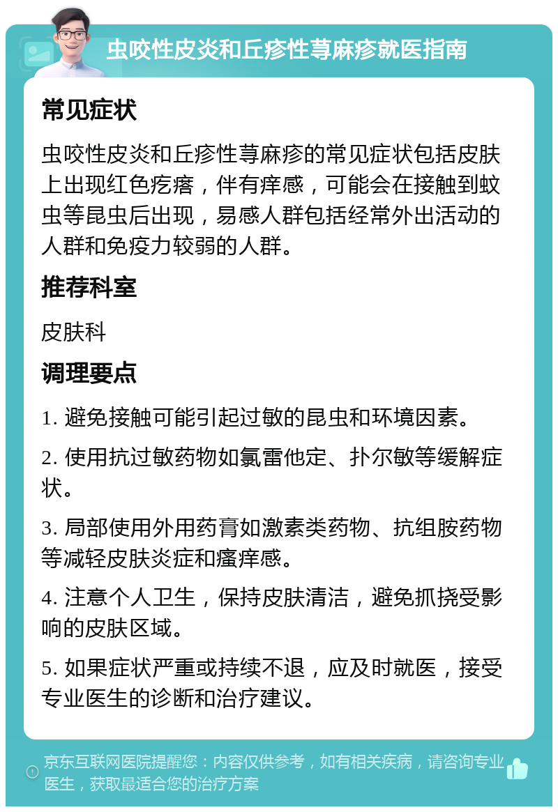 虫咬性皮炎和丘疹性荨麻疹就医指南 常见症状 虫咬性皮炎和丘疹性荨麻疹的常见症状包括皮肤上出现红色疙瘩，伴有痒感，可能会在接触到蚊虫等昆虫后出现，易感人群包括经常外出活动的人群和免疫力较弱的人群。 推荐科室 皮肤科 调理要点 1. 避免接触可能引起过敏的昆虫和环境因素。 2. 使用抗过敏药物如氯雷他定、扑尔敏等缓解症状。 3. 局部使用外用药膏如激素类药物、抗组胺药物等减轻皮肤炎症和瘙痒感。 4. 注意个人卫生，保持皮肤清洁，避免抓挠受影响的皮肤区域。 5. 如果症状严重或持续不退，应及时就医，接受专业医生的诊断和治疗建议。