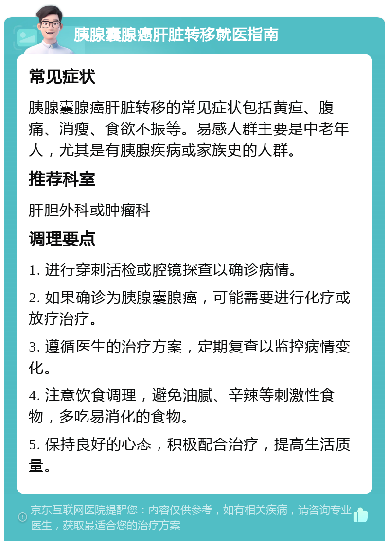 胰腺囊腺癌肝脏转移就医指南 常见症状 胰腺囊腺癌肝脏转移的常见症状包括黄疸、腹痛、消瘦、食欲不振等。易感人群主要是中老年人，尤其是有胰腺疾病或家族史的人群。 推荐科室 肝胆外科或肿瘤科 调理要点 1. 进行穿刺活检或腔镜探查以确诊病情。 2. 如果确诊为胰腺囊腺癌，可能需要进行化疗或放疗治疗。 3. 遵循医生的治疗方案，定期复查以监控病情变化。 4. 注意饮食调理，避免油腻、辛辣等刺激性食物，多吃易消化的食物。 5. 保持良好的心态，积极配合治疗，提高生活质量。