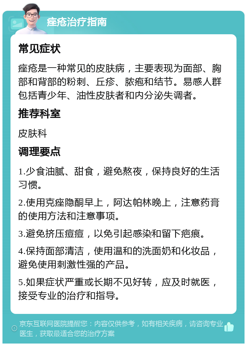 痤疮治疗指南 常见症状 痤疮是一种常见的皮肤病，主要表现为面部、胸部和背部的粉刺、丘疹、脓疱和结节。易感人群包括青少年、油性皮肤者和内分泌失调者。 推荐科室 皮肤科 调理要点 1.少食油腻、甜食，避免熬夜，保持良好的生活习惯。 2.使用克痤隐酮早上，阿达帕林晚上，注意药膏的使用方法和注意事项。 3.避免挤压痘痘，以免引起感染和留下疤痕。 4.保持面部清洁，使用温和的洗面奶和化妆品，避免使用刺激性强的产品。 5.如果症状严重或长期不见好转，应及时就医，接受专业的治疗和指导。