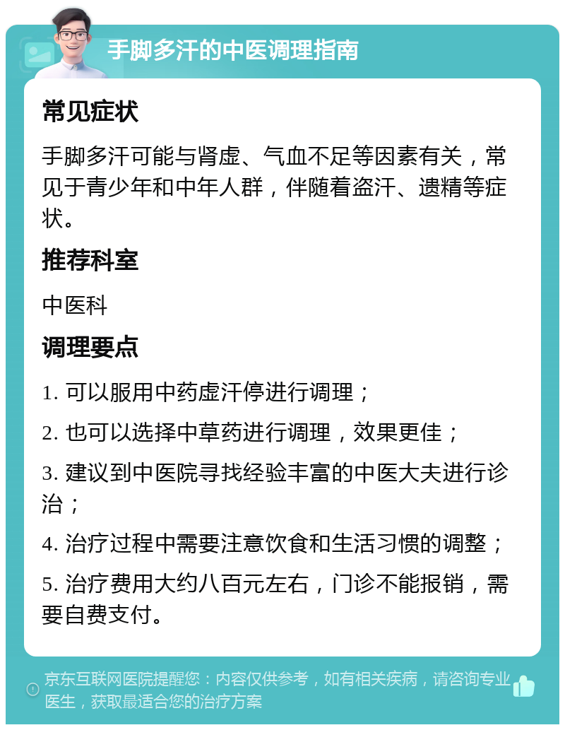 手脚多汗的中医调理指南 常见症状 手脚多汗可能与肾虚、气血不足等因素有关，常见于青少年和中年人群，伴随着盗汗、遗精等症状。 推荐科室 中医科 调理要点 1. 可以服用中药虚汗停进行调理； 2. 也可以选择中草药进行调理，效果更佳； 3. 建议到中医院寻找经验丰富的中医大夫进行诊治； 4. 治疗过程中需要注意饮食和生活习惯的调整； 5. 治疗费用大约八百元左右，门诊不能报销，需要自费支付。